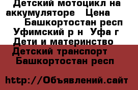 Детский мотоцикл на аккумуляторе › Цена ­ 6 000 - Башкортостан респ., Уфимский р-н, Уфа г. Дети и материнство » Детский транспорт   . Башкортостан респ.